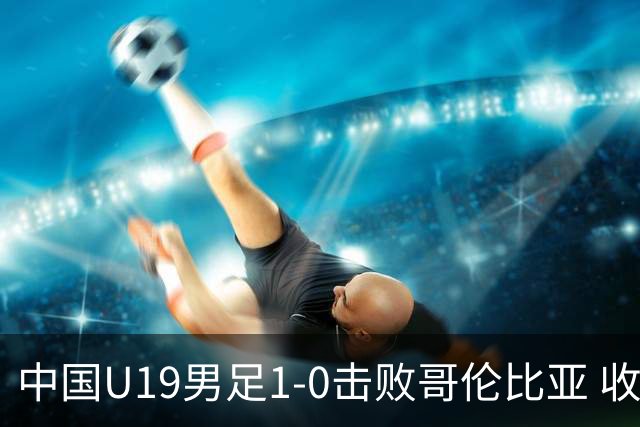 中国U19男足1-0击败哥伦比亚 收获土伦杯第二胜